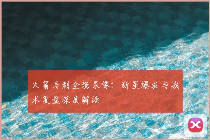 火箭马刺全场录像:新星爆发与战术复盘深度解读