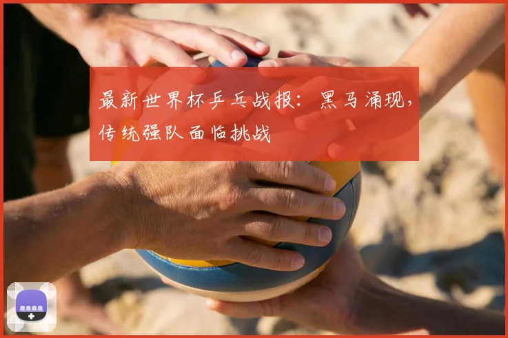 最新世界杯乒乓战报：黑马涌现，传统强队面临挑战