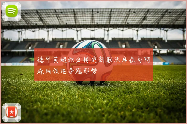 德甲英超积分榜更新勒沃库森与阿森纳领跑争冠形势