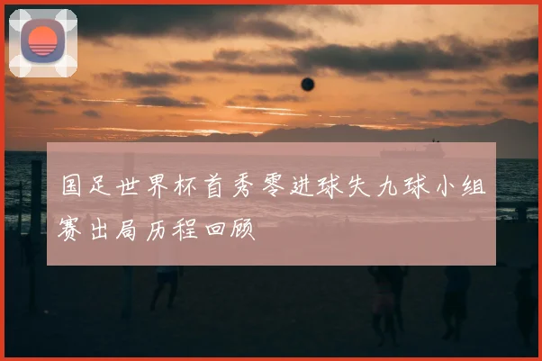 国足世界杯首秀零进球失九球小组赛出局历程回顾