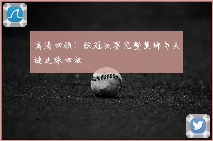 高清回顾！欧冠决赛完整集锦与关键进球回放
