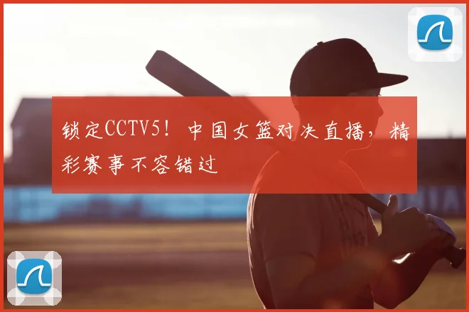 锁定CCTV5！中国女篮对决直播，精彩赛事不容错过