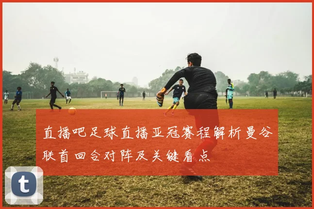 直播吧足球直播亚冠赛程解析曼谷联首回合对阵及关键看点