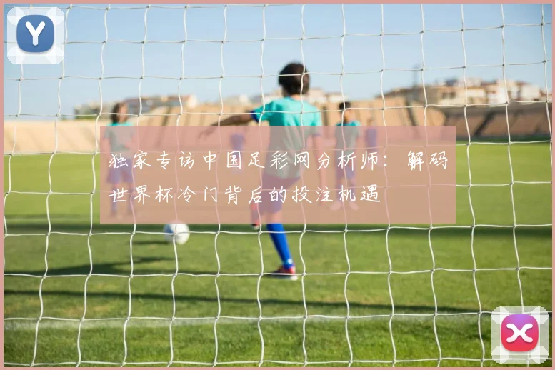 独家专访中国足彩网分析师:解码世界杯冷门背后的投注机遇