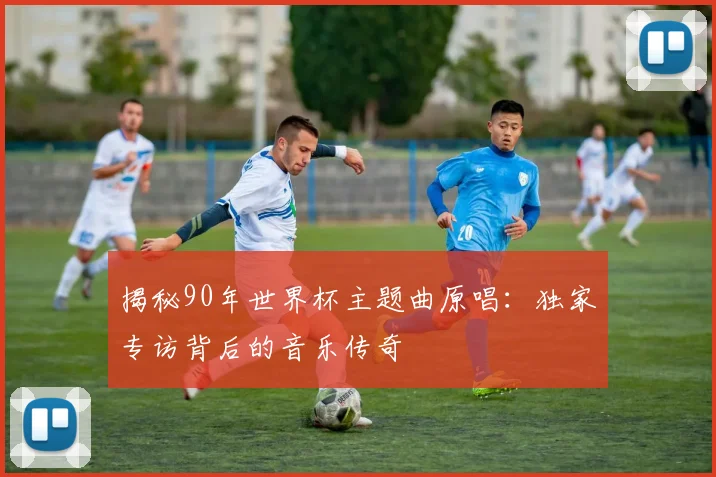 揭秘90年世界杯主题曲原唱：独家专访背后的音乐传奇