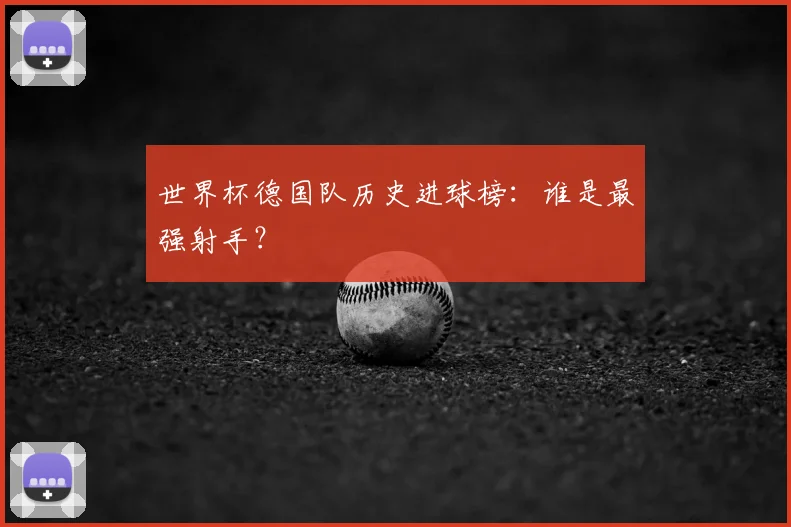 世界杯德国队历史进球榜:谁是最强射手?