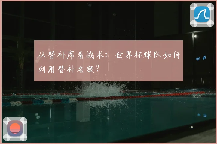 从替补席看战术：世界杯球队如何利用替补名额？