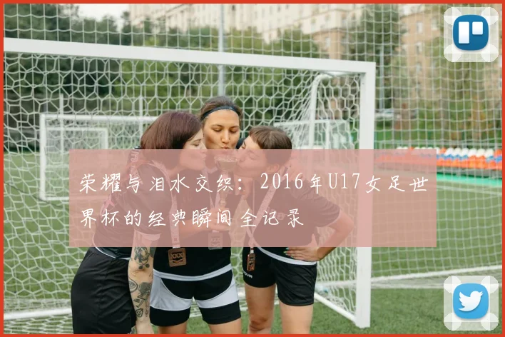 荣耀与泪水交织：2016年U17女足世界杯的经典瞬间全记录