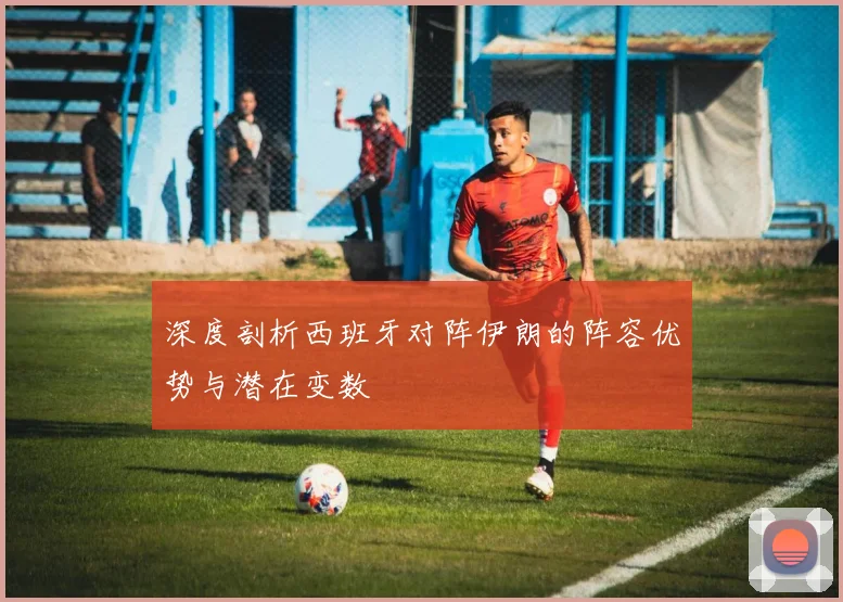 深度剖析西班牙对阵伊朗的阵容优势与潜在变数