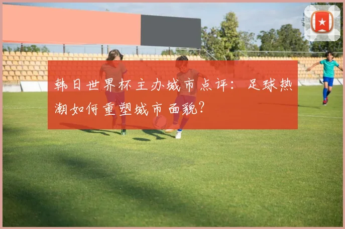韩日世界杯主办城市点评:足球热潮如何重塑城市面貌?
