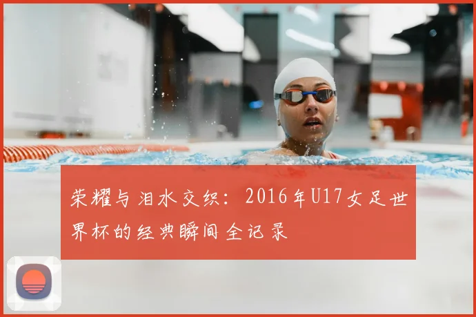 荣耀与泪水交织：2016年U17女足世界杯的经典瞬间全记录