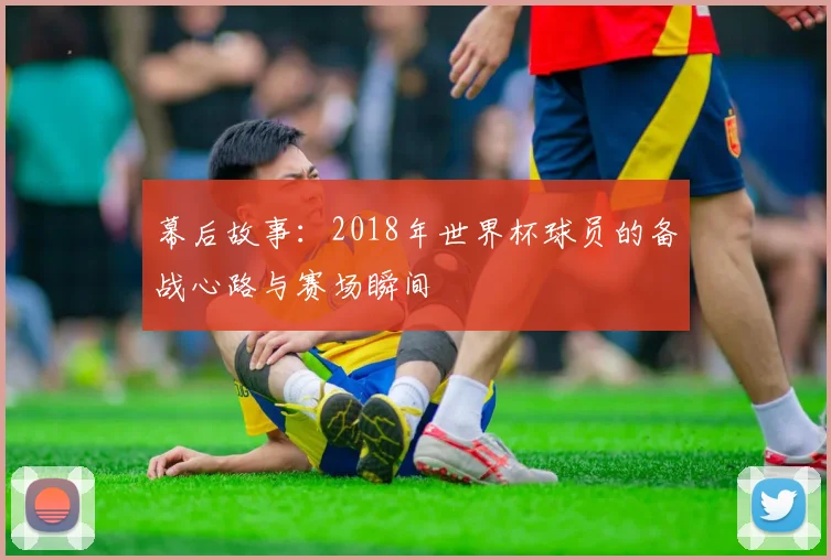 幕后故事:2018年世界杯球员的备战心路与赛场瞬间