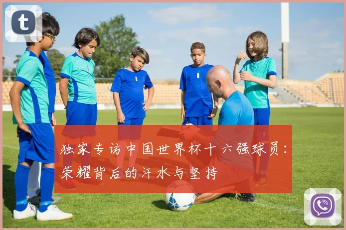 独家专访中国世界杯十六强球员：荣耀背后的汗水与坚持