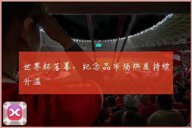 世界杯落幕,纪念品市场热度持续升温