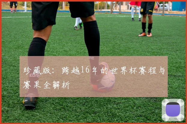 珍藏版:跨越16年的世界杯赛程与赛果全解析