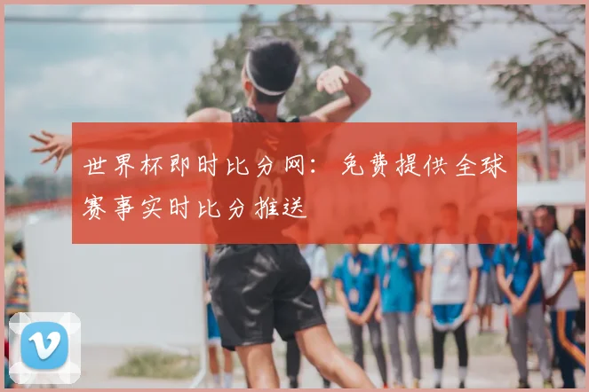 世界杯即时比分网:免费提供全球赛事实时比分推送