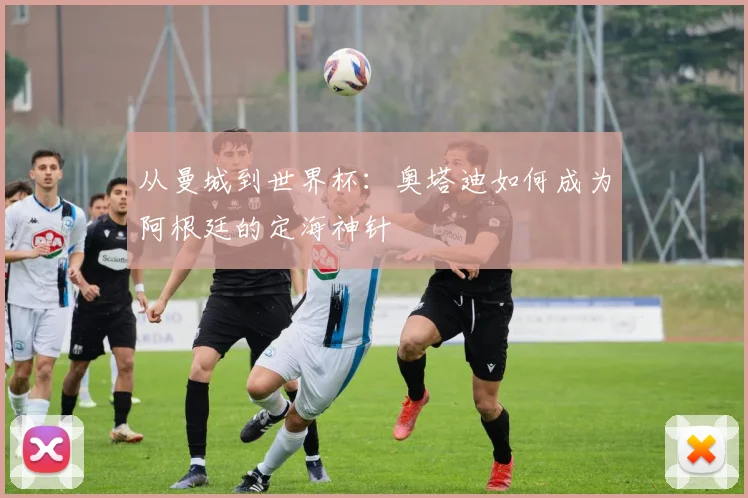 从曼城到世界杯:奥塔迪如何成为阿根廷的定海神针