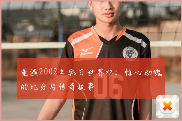 重温2002年韩日世界杯：惊心动魄的比分与传奇故事