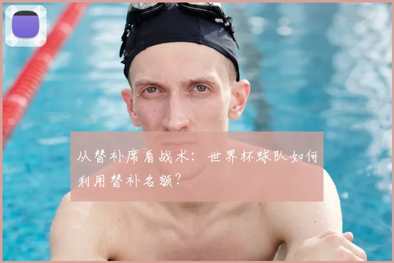 从替补席看战术:世界杯球队如何利用替补名额?