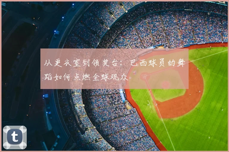 从更衣室到领奖台:巴西球员的舞蹈如何点燃全球观众