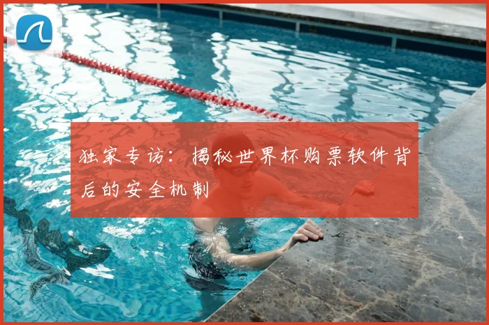独家专访：揭秘世界杯购票软件背后的安全机制